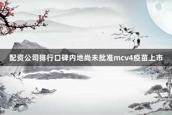 配资公司排行口碑内地尚未批准mcv4疫苗上市