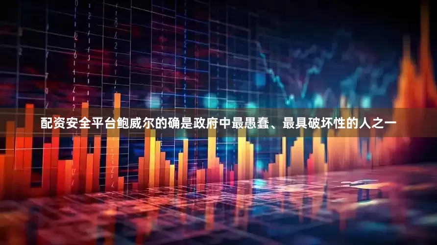 配资安全平台鲍威尔的确是政府中最愚蠢、最具破坏性的人之一