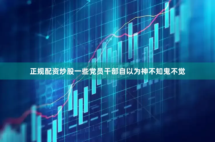 正规配资炒股一些党员干部自以为神不知鬼不觉