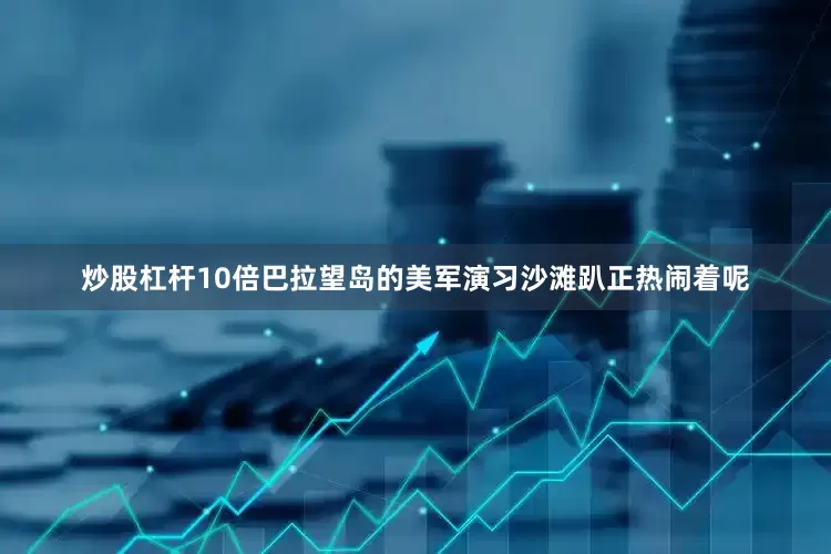 炒股杠杆10倍巴拉望岛的美军演习沙滩趴正热闹着呢