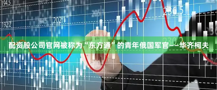 配资股公司官网被称为“东方通”的青年俄国军官——毕齐柯夫