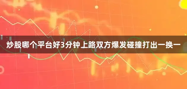 炒股哪个平台好3分钟上路双方爆发碰撞打出一换一