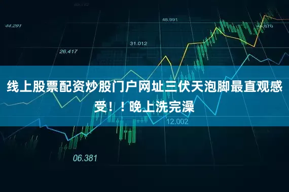 线上股票配资炒股门户网址三伏天泡脚最直观感受！! 晚上洗完澡