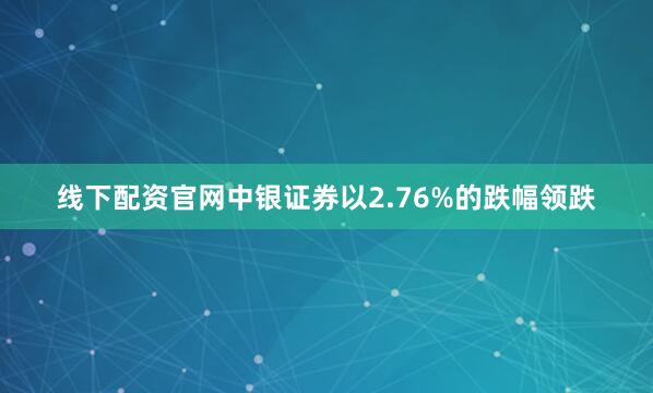 线下配资官网中银证券以2.76%的跌幅领跌