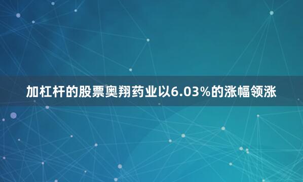 加杠杆的股票奥翔药业以6.03%的涨幅领涨