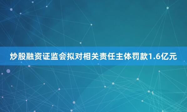 炒股融资证监会拟对相关责任主体罚款1.6亿元