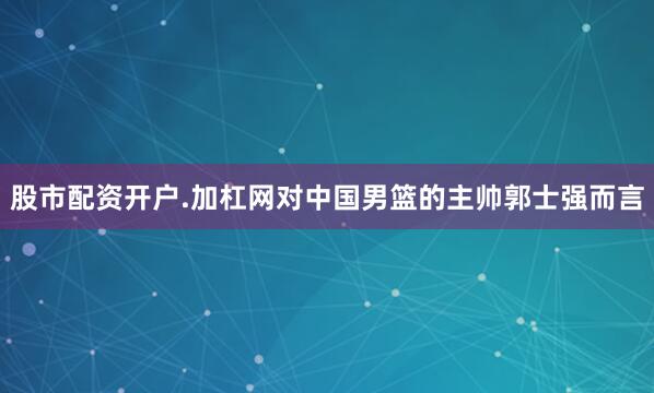 股市配资开户.加杠网对中国男篮的主帅郭士强而言